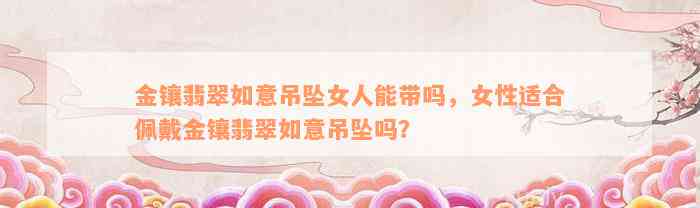 金镶翡翠如意吊坠女人能带吗，女性适合佩戴金镶翡翠如意吊坠吗？