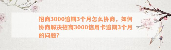 招商3000逾期3个月怎么协商，如何协商解决招商3000信用卡逾期3个月的问题？