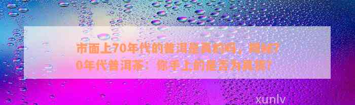 市面上70年代的普洱是真的吗，揭秘70年代普洱茶：你手上的是否为真货？