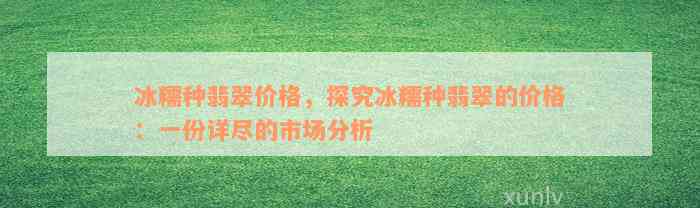 冰糯种翡翠价格，探究冰糯种翡翠的价格：一份详尽的市场分析