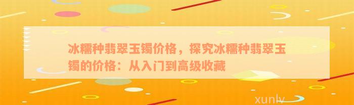 冰糯种翡翠玉镯价格，探究冰糯种翡翠玉镯的价格：从入门到高级收藏