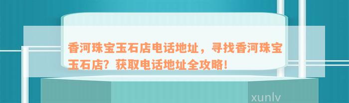 香河珠宝玉石店电话地址，寻找香河珠宝玉石店？获取电话地址全攻略！