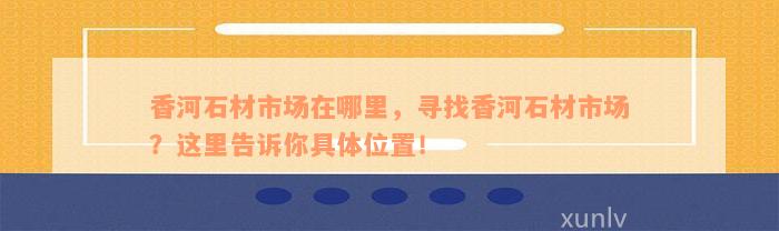 香河石材市场在哪里，寻找香河石材市场？这里告诉你具体位置！