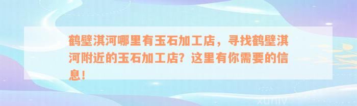 鹤壁淇河哪里有玉石加工店，寻找鹤壁淇河附近的玉石加工店？这里有你需要的信息！