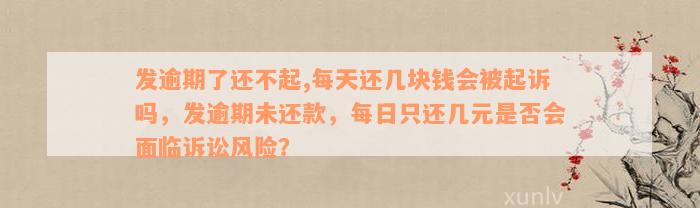 发逾期了还不起,每天还几块钱会被起诉吗，发逾期未还款，每日只还几元是否会面临诉讼风险？