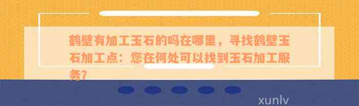 鹤壁有加工玉石的吗在哪里，寻找鹤壁玉石加工点：您在何处可以找到玉石加工服务？