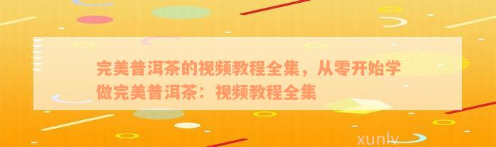 完美普洱茶的视频教程全集，从零开始学做完美普洱茶：视频教程全集