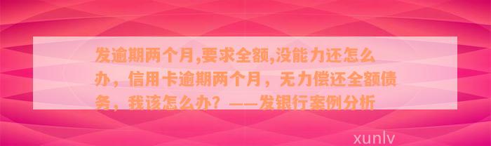 发逾期两个月,要求全额,没能力还怎么办，信用卡逾期两个月，无力偿还全额债务，我该怎么办？——发银行案例分析