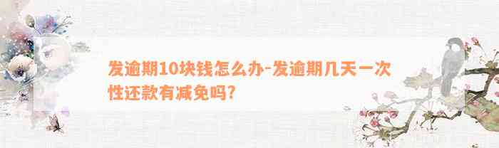 发逾期10块钱怎么办-发逾期几天一次性还款有减免吗?