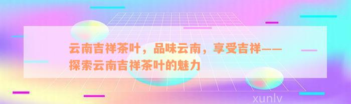 云南吉祥茶叶，品味云南，享受吉祥——探索云南吉祥茶叶的魅力