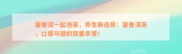 葚普洱一起泡茶，养生新选择：葚普洱茶，口感与健的双重享受！