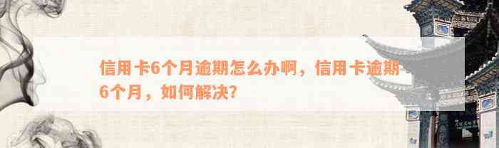 信用卡6个月逾期怎么办啊，信用卡逾期6个月，如何解决？