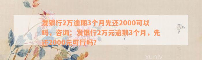 发银行2万逾期3个月先还2000可以吗，咨询：发银行2万元逾期3个月，先还2000元可行吗？