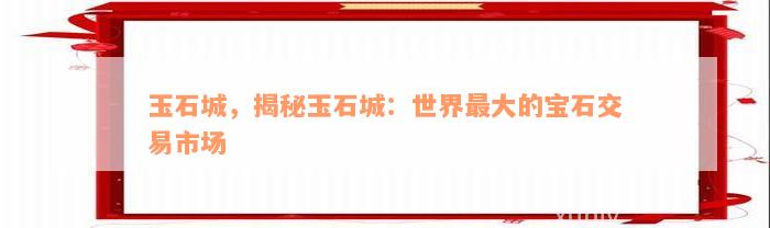 玉石城，揭秘玉石城：世界最大的宝石交易市场