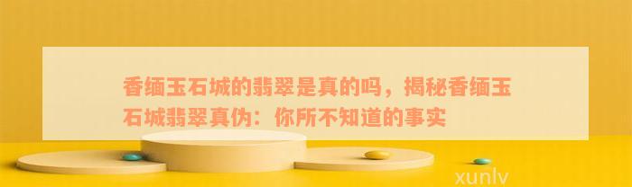 香缅玉石城的翡翠是真的吗，揭秘香缅玉石城翡翠真伪：你所不知道的事实