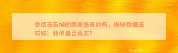 香缅玉石城的翡翠是真的吗，揭秘香缅玉石城：翡翠是否真实？