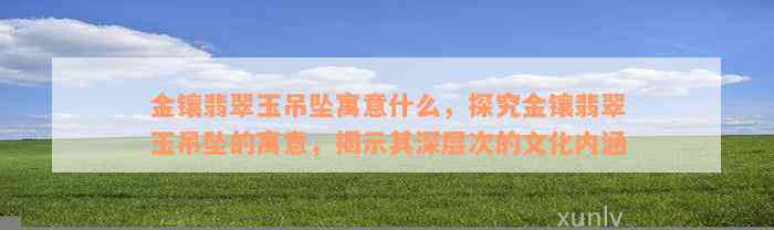 金镶翡翠玉吊坠寓意什么，探究金镶翡翠玉吊坠的寓意，揭示其深层次的文化内涵