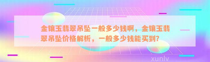 金镶玉翡翠吊坠一般多少钱啊，金镶玉翡翠吊坠价格解析，一般多少钱能买到？