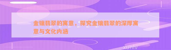 金镶翡翠的寓意，探究金镶翡翠的深厚寓意与文化内涵