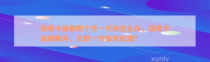 信用卡逾期两个月一万块怎么办，信用卡逾期两月，欠款一万如何处理？