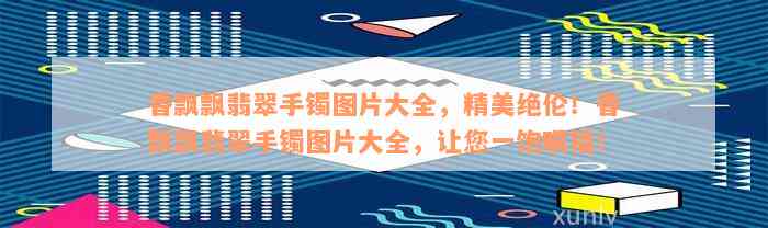 香飘飘翡翠手镯图片大全，精美绝伦！香飘飘翡翠手镯图片大全，让您一饱眼福！