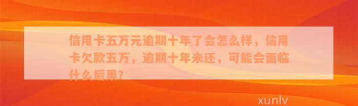 信用卡五万元逾期十年了会怎么样，信用卡欠款五万，逾期十年未还，可能会面临什么后果？