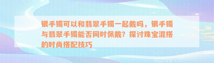 银手镯可以和翡翠手镯一起戴吗，银手镯与翡翠手镯能否同时佩戴？探讨珠宝混搭的时尚搭配技巧