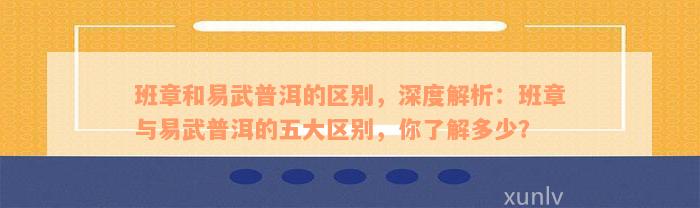 班章和易武普洱的区别，深度解析：班章与易武普洱的五大区别，你了解多少？