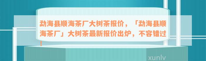 勐海县顺海茶厂大树茶报价，「勐海县顺海茶厂」大树茶最新报价出炉，不容错过！