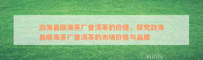 勐海县顺海茶厂普洱茶的价格，探究勐海县顺海茶厂普洱茶的市场价格与品质