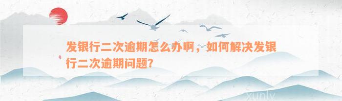 发银行二次逾期怎么办啊，如何解决发银行二次逾期问题？