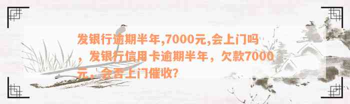 发银行逾期半年,7000元,会上门吗，发银行信用卡逾期半年，欠款7000元，会否上门催收？