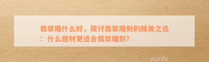 翡翠雕什么好，探讨翡翠雕刻的精美之选：什么题材更适合翡翠雕刻？