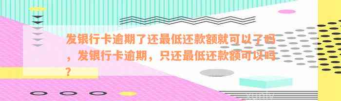 发银行卡逾期了还最低还款额就可以了吗，发银行卡逾期，只还最低还款额可以吗？