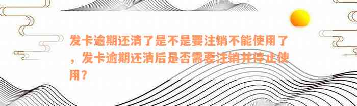 发卡逾期还清了是不是要注销不能使用了，发卡逾期还清后是否需要注销并停止使用？