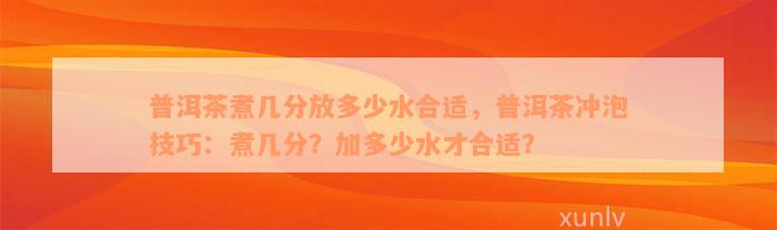 普洱茶煮几分放多少水合适，普洱茶冲泡技巧：煮几分？加多少水才合适？