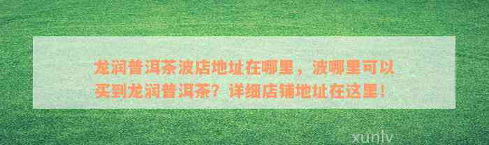 龙润普洱茶波店地址在哪里，波哪里可以买到龙润普洱茶？详细店铺地址在这里！