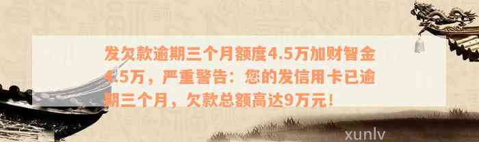 发欠款逾期三个月额度4.5万加财智金4.5万，严重警告：您的发信用卡已逾期三个月，欠款总额高达9万元！