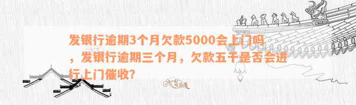 发银行逾期3个月欠款5000会上门吗，发银行逾期三个月，欠款五千是否会进行上门催收？