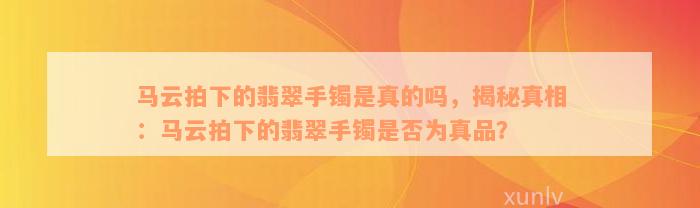 马云拍下的翡翠手镯是真的吗，揭秘真相：马云拍下的翡翠手镯是否为真品？