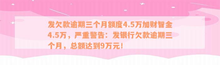 发欠款逾期三个月额度4.5万加财智金4.5万，严重警告：发银行欠款逾期三个月，总额达到9万元！