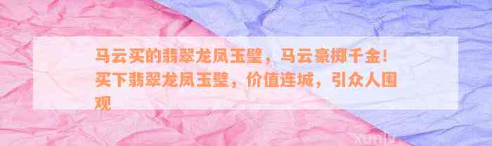 马云买的翡翠龙凤玉璧，马云豪掷千金！买下翡翠龙凤玉璧，价值连城，引众人围观