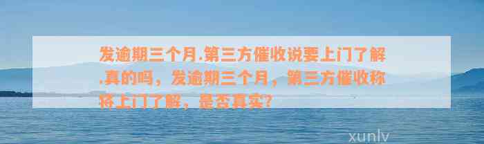 发逾期三个月.第三方催收说要上门了解.真的吗，发逾期三个月，第三方催收称将上门了解，是否真实？