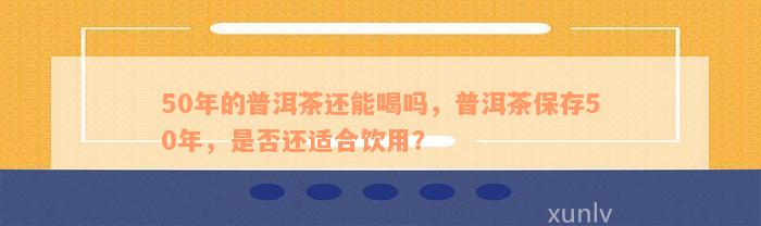 50年的普洱茶还能喝吗，普洱茶保存50年，是否还适合饮用？