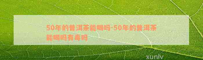 50年的普洱茶能喝吗-50年的普洱茶能喝吗有毒吗