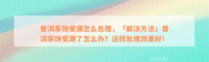 普洱茶饼受潮怎么处理，「解决方法」普洱茶饼受潮了怎么办？这样处理效果好！