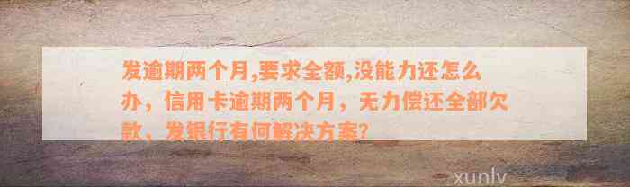 发逾期两个月,要求全额,没能力还怎么办，信用卡逾期两个月，无力偿还全部欠款，发银行有何解决方案？