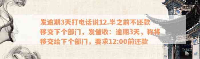 发逾期3天打电话说12.半之前不还款移交下个部门，发催收：逾期3天，称将移交给下个部门，要求12:00前还款