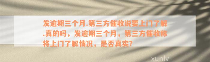 发逾期三个月.第三方催收说要上门了解.真的吗，发逾期三个月，第三方催收称将上门了解情况，是否真实？