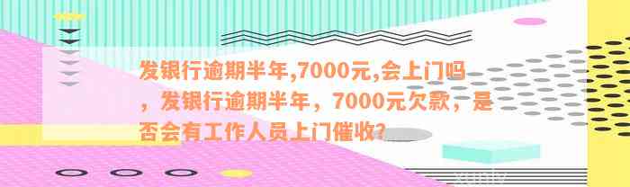 发银行逾期半年,7000元,会上门吗，发银行逾期半年，7000元欠款，是否会有工作人员上门催收？